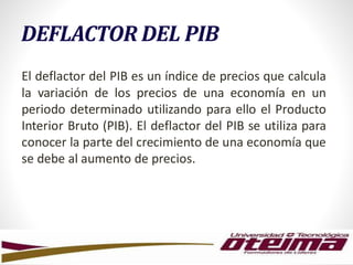DEFLACTOR DEL PIB
El deflactor del PIB es un índice de precios que calcula
la variación de los precios de una economía en un
periodo determinado utilizando para ello el Producto
Interior Bruto (PIB). El deflactor del PIB se utiliza para
conocer la parte del crecimiento de una economía que
se debe al aumento de precios.
 