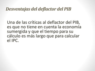 Desventajas del deflactor del PIB
Una de las críticas al deflactor del PIB,
es que no tiene en cuenta la economía
sumergida y que el tiempo para su
cálculo es más largo que para calcular
el IPC.
 