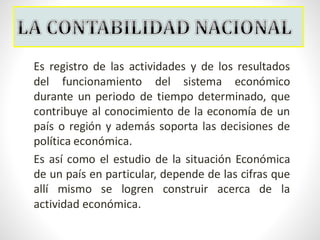 Es registro de las actividades y de los resultados
del funcionamiento del sistema económico
durante un periodo de tiempo determinado, que
contribuye al conocimiento de la economía de un
país o región y además soporta las decisiones de
política económica.
Es así como el estudio de la situación Económica
de un país en particular, depende de las cifras que
allí mismo se logren construir acerca de la
actividad económica.
 