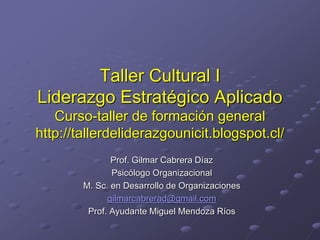 Taller Cultural I
Liderazgo Estratégico Aplicado
Curso-taller de formación general
http://tallerdeliderazgounicit.blogspot.cl/
Prof. Gilmar Cabrera Díaz
Psicólogo Organizacional
M. Sc. en Desarrollo de Organizaciones
gilmarcabrerad@gmail.com
Prof. Ayudante Miguel Mendoza Ríos
 