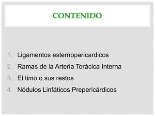 CONTENIDO
1. Ligamentos esternopericardicos
2. Ramas de la Arteria Torácica Interna
3. El timo o sus restos
4. Nódulos Linfáticos Prepericárdicos
 