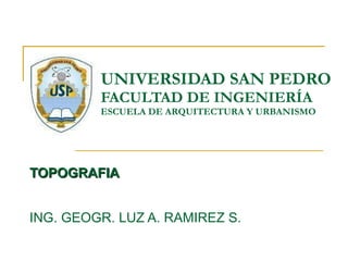 UNIVERSIDAD SAN PEDRO FACULTAD DE INGENIERÍA ESCUELA DE ARQUITECTURA Y URBANISMO TOPOGRAFIA ING. GEOGR. LUZ A. RAMIREZ S. 