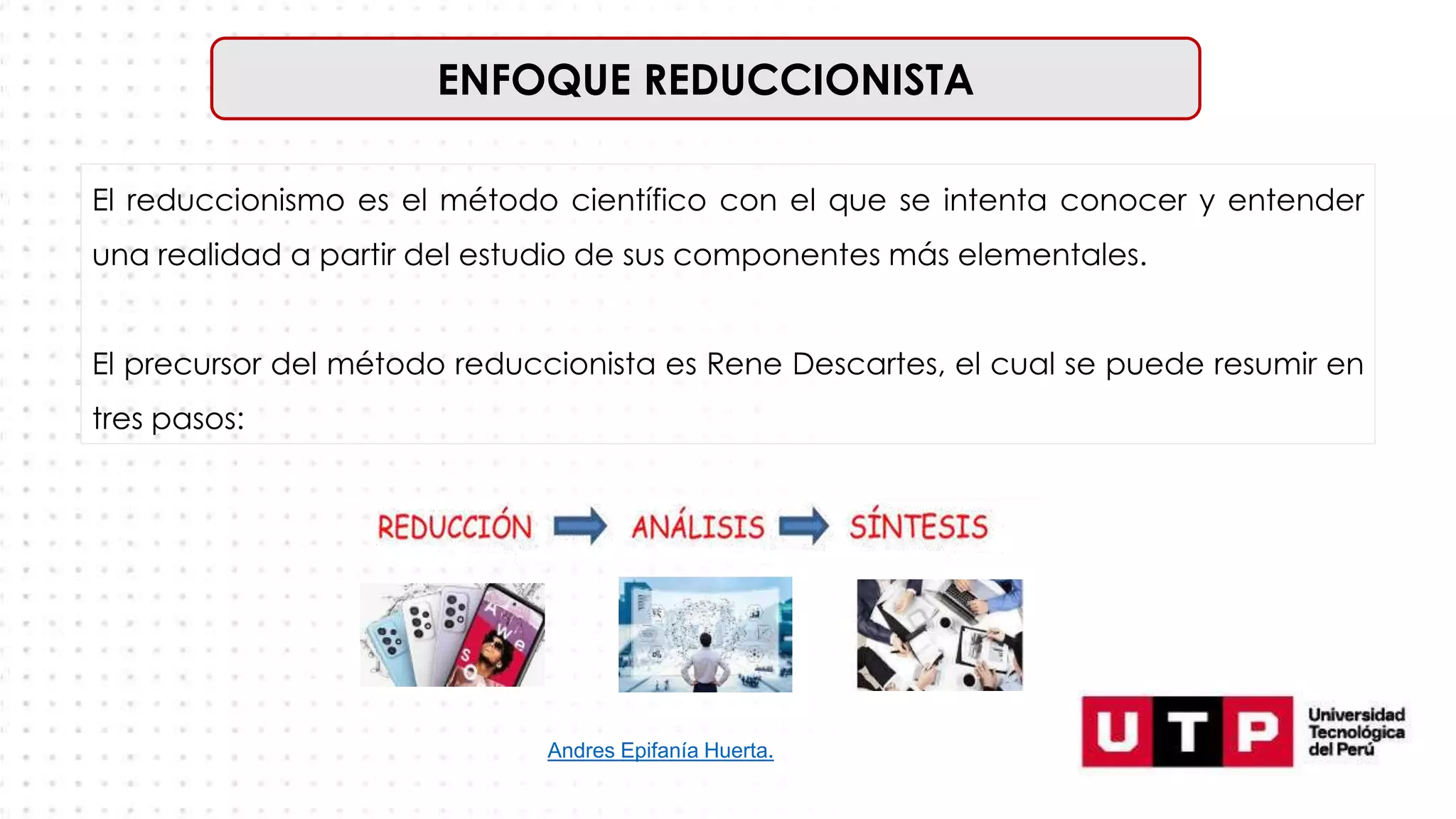 ENFOQUE REDUCCIONISTA
El reduccionismo es el método científico con el que se intenta conocer y entender
una realidad a partir del estudio de sus componentes más elementales.
El precursor del método reduccionista es Rene Descartes, el cual se puede resumir en
tres pasos:
Andres Epifanía Huerta.
 