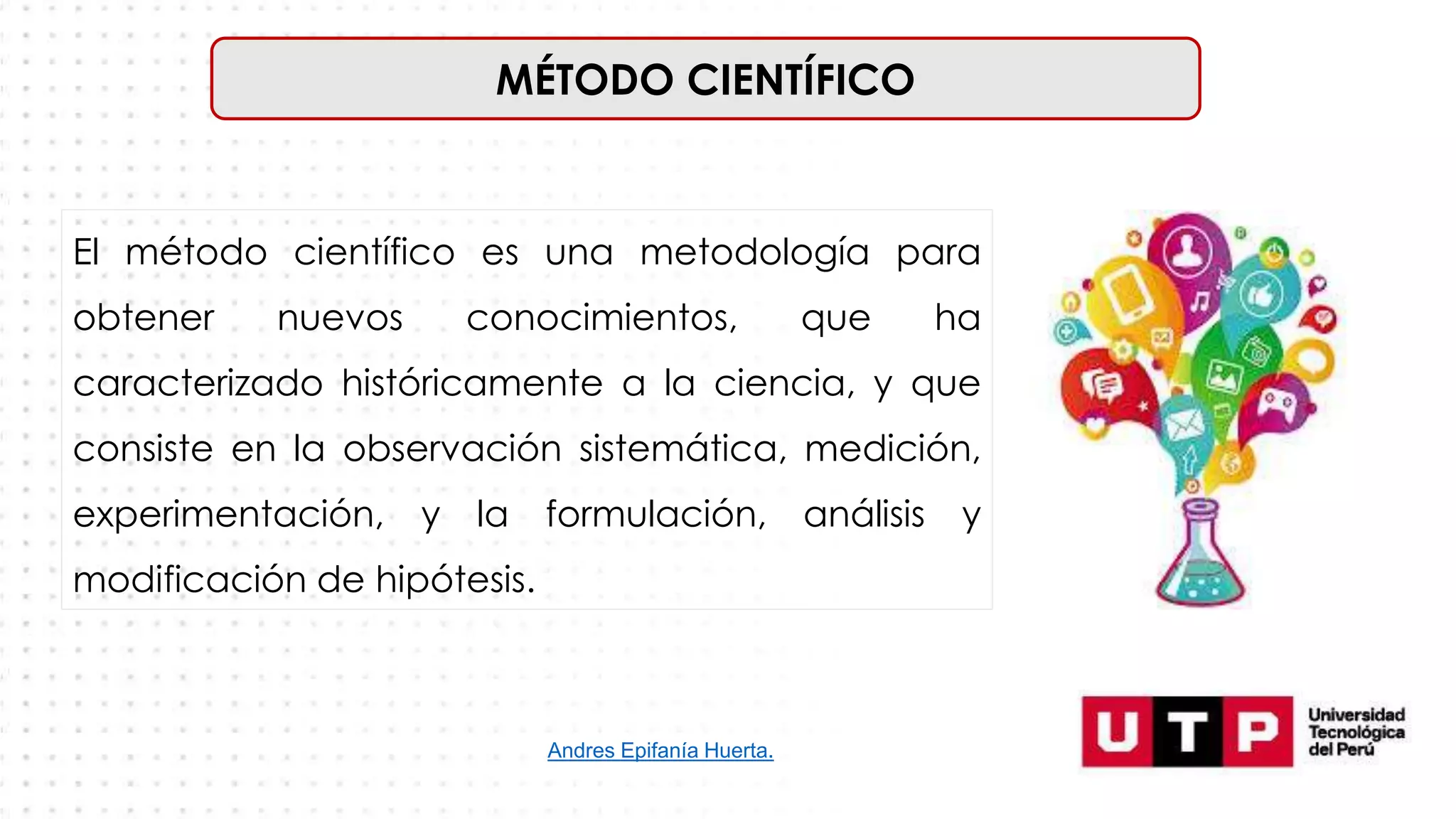 MÉTODO CIENTÍFICO
El método científico es una metodología para
obtener nuevos conocimientos, que ha
caracterizado históricamente a la ciencia, y que
consiste en la observación sistemática, medición,
experimentación, y la formulación, análisis y
modificación de hipótesis.
Andres Epifanía Huerta.
 