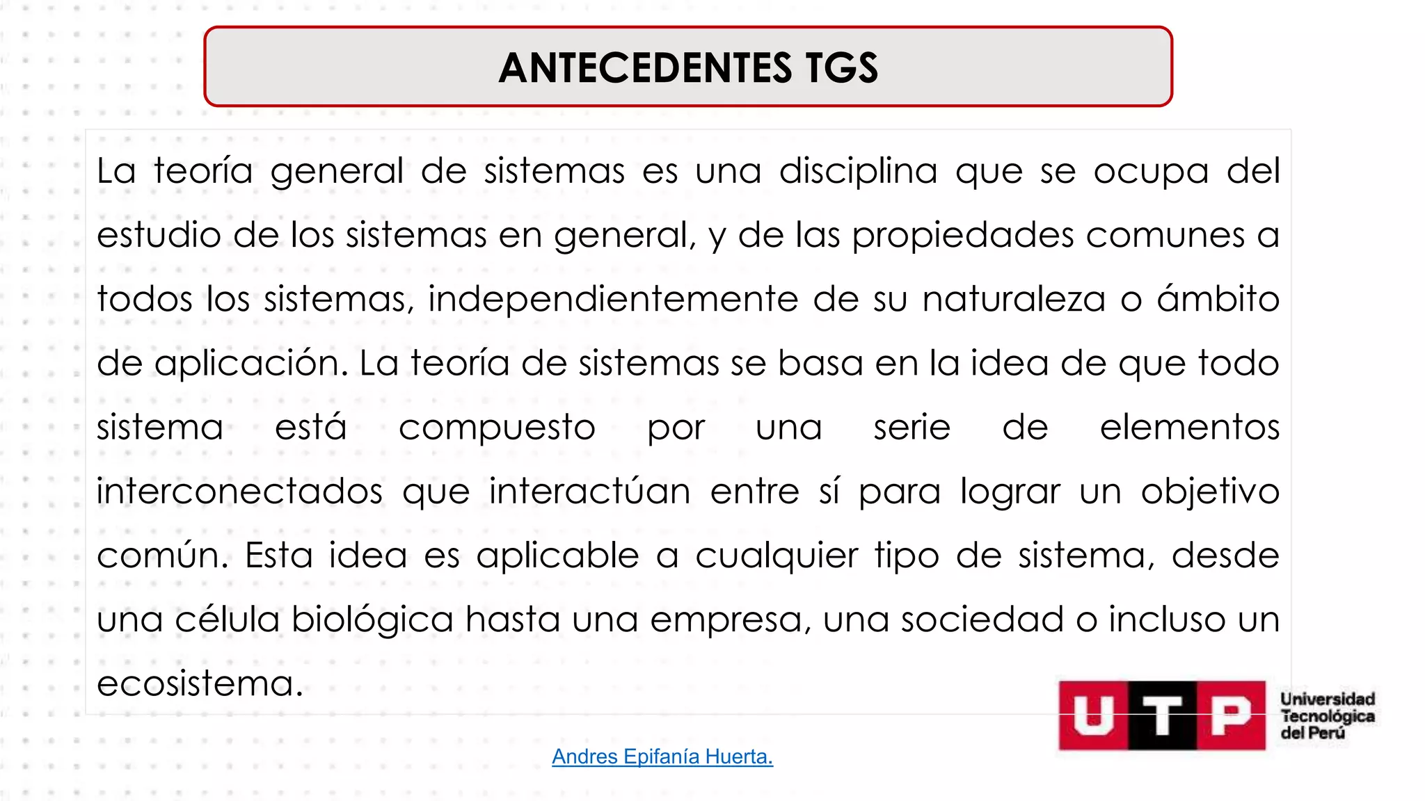 ANTECEDENTES TGS
La teoría general de sistemas es una disciplina que se ocupa del
estudio de los sistemas en general, y de las propiedades comunes a
todos los sistemas, independientemente de su naturaleza o ámbito
de aplicación. La teoría de sistemas se basa en la idea de que todo
sistema está compuesto por una serie de elementos
interconectados que interactúan entre sí para lograr un objetivo
común. Esta idea es aplicable a cualquier tipo de sistema, desde
una célula biológica hasta una empresa, una sociedad o incluso un
ecosistema.
Andres Epifanía Huerta.
 
