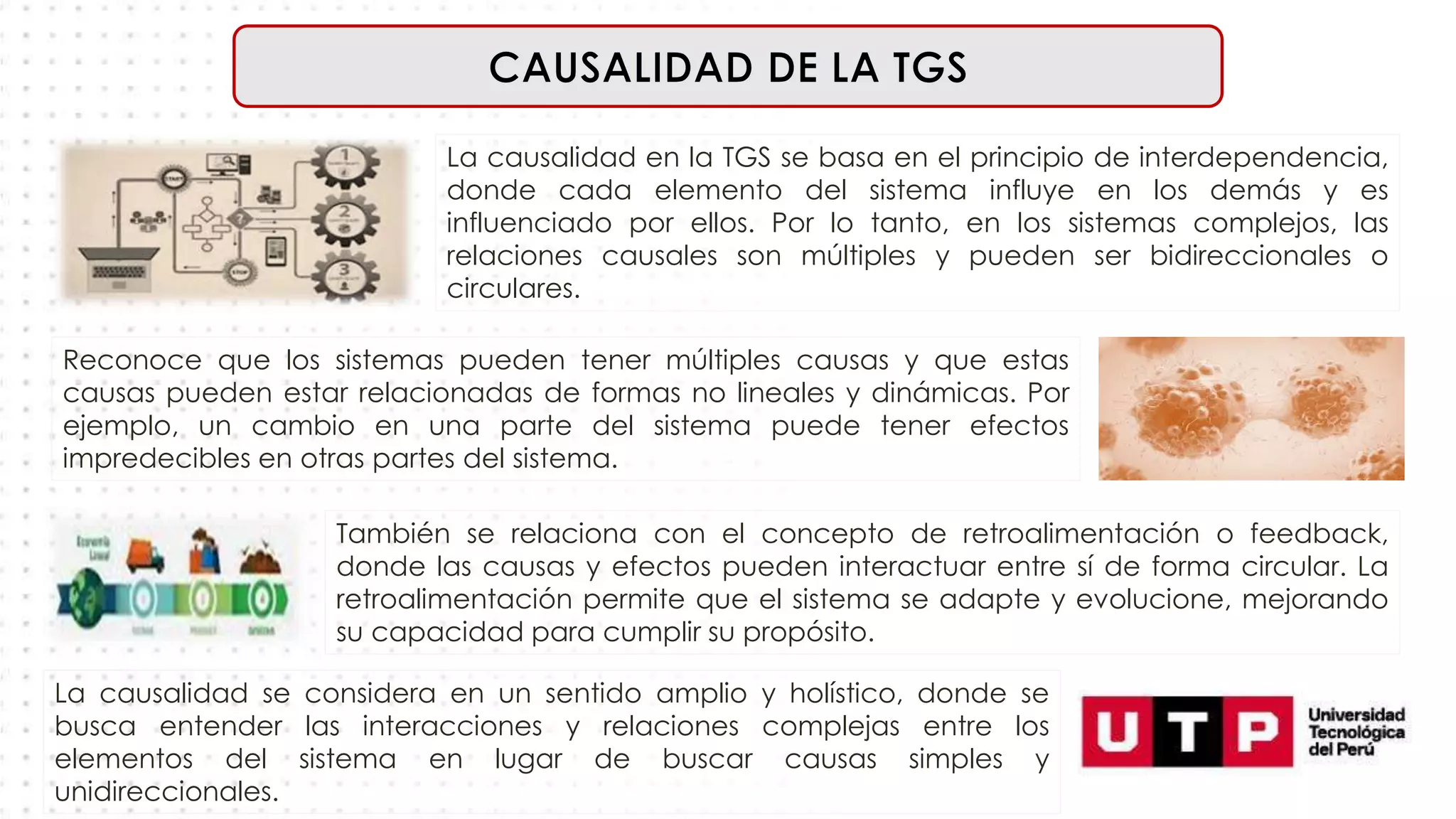 La causalidad en la TGS se basa en el principio de interdependencia,
donde cada elemento del sistema influye en los demás y es
influenciado por ellos. Por lo tanto, en los sistemas complejos, las
relaciones causales son múltiples y pueden ser bidireccionales o
circulares.
Reconoce que los sistemas pueden tener múltiples causas y que estas
causas pueden estar relacionadas de formas no lineales y dinámicas. Por
ejemplo, un cambio en una parte del sistema puede tener efectos
impredecibles en otras partes del sistema.
También se relaciona con el concepto de retroalimentación o feedback,
donde las causas y efectos pueden interactuar entre sí de forma circular. La
retroalimentación permite que el sistema se adapte y evolucione, mejorando
su capacidad para cumplir su propósito.
La causalidad se considera en un sentido amplio y holístico, donde se
busca entender las interacciones y relaciones complejas entre los
elementos del sistema en lugar de buscar causas simples y
unidireccionales.
 