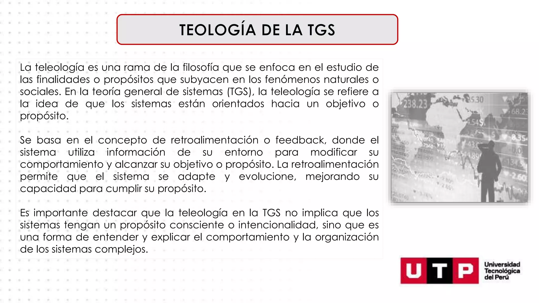 La teleología es una rama de la filosofía que se enfoca en el estudio de
las finalidades o propósitos que subyacen en los fenómenos naturales o
sociales. En la teoría general de sistemas (TGS), la teleología se refiere a
la idea de que los sistemas están orientados hacia un objetivo o
propósito.
Se basa en el concepto de retroalimentación o feedback, donde el
sistema utiliza información de su entorno para modificar su
comportamiento y alcanzar su objetivo o propósito. La retroalimentación
permite que el sistema se adapte y evolucione, mejorando su
capacidad para cumplir su propósito.
Es importante destacar que la teleología en la TGS no implica que los
sistemas tengan un propósito consciente o intencionalidad, sino que es
una forma de entender y explicar el comportamiento y la organización
de los sistemas complejos.
 