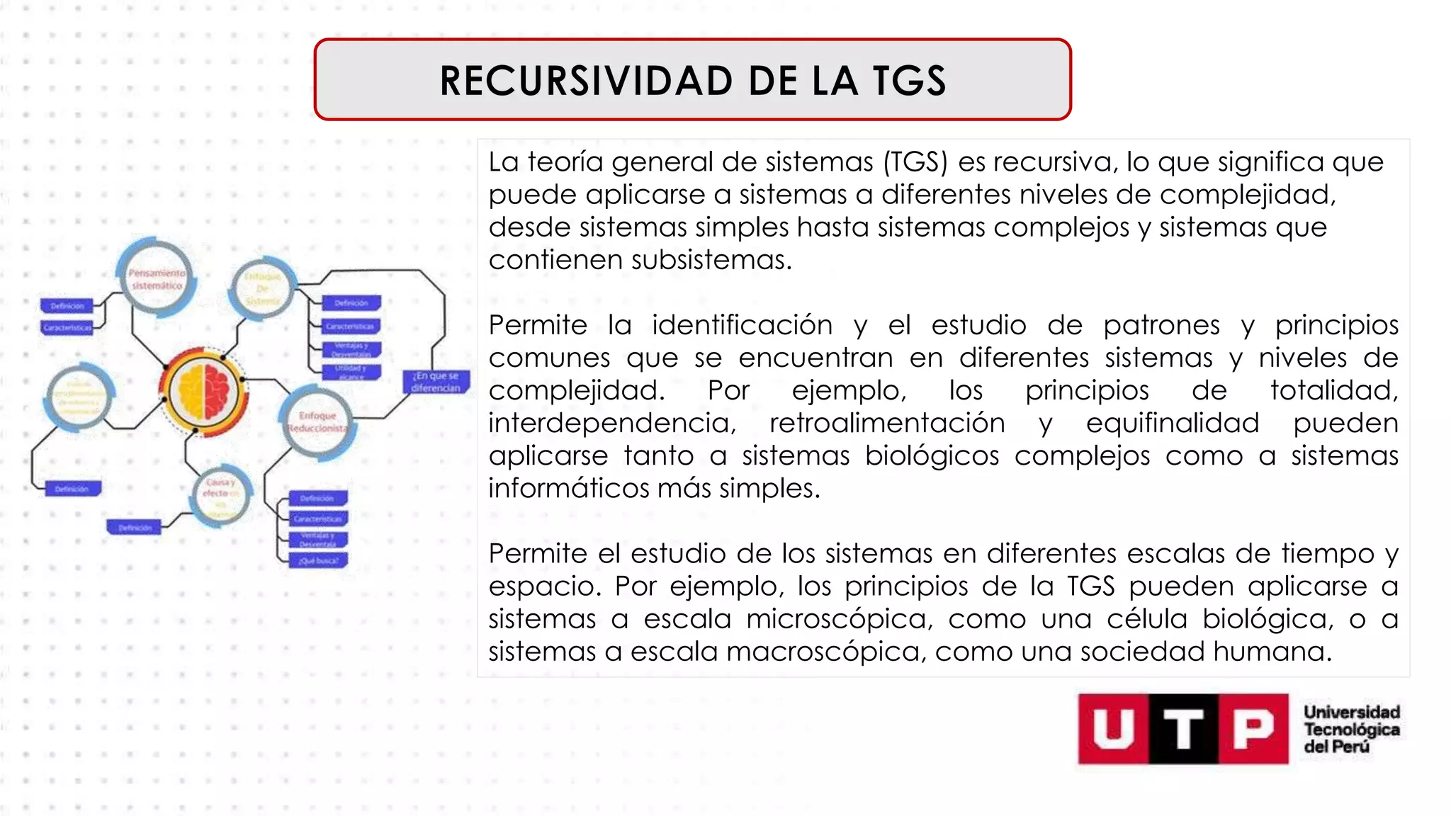 La teoría general de sistemas (TGS) es recursiva, lo que significa que
puede aplicarse a sistemas a diferentes niveles de complejidad,
desde sistemas simples hasta sistemas complejos y sistemas que
contienen subsistemas.
Permite la identificación y el estudio de patrones y principios
comunes que se encuentran en diferentes sistemas y niveles de
complejidad. Por ejemplo, los principios de totalidad,
interdependencia, retroalimentación y equifinalidad pueden
aplicarse tanto a sistemas biológicos complejos como a sistemas
informáticos más simples.
Permite el estudio de los sistemas en diferentes escalas de tiempo y
espacio. Por ejemplo, los principios de la TGS pueden aplicarse a
sistemas a escala microscópica, como una célula biológica, o a
sistemas a escala macroscópica, como una sociedad humana.
 