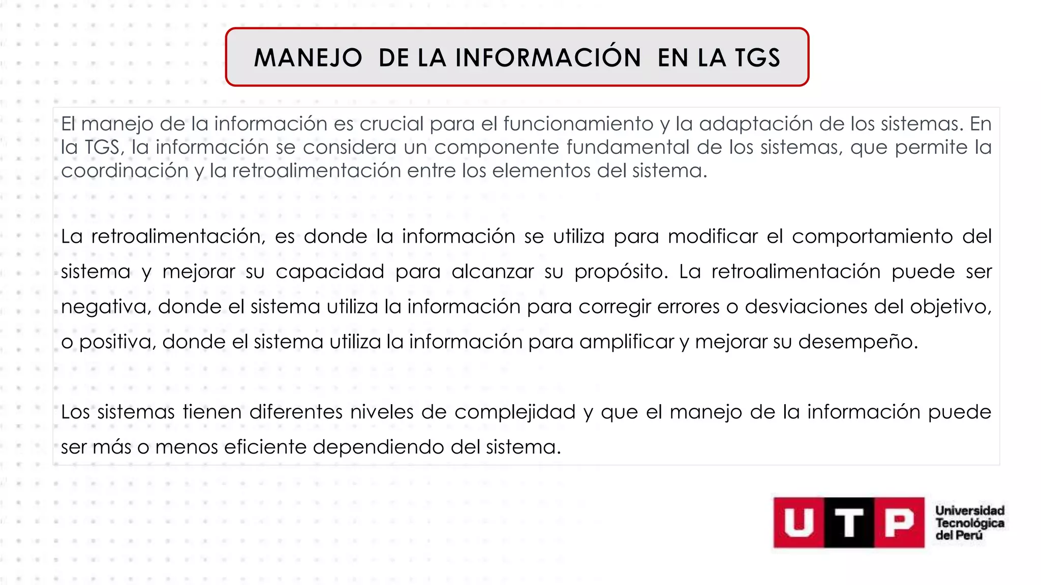 El manejo de la información es crucial para el funcionamiento y la adaptación de los sistemas. En
la TGS, la información se considera un componente fundamental de los sistemas, que permite la
coordinación y la retroalimentación entre los elementos del sistema.
La retroalimentación, es donde la información se utiliza para modificar el comportamiento del
sistema y mejorar su capacidad para alcanzar su propósito. La retroalimentación puede ser
negativa, donde el sistema utiliza la información para corregir errores o desviaciones del objetivo,
o positiva, donde el sistema utiliza la información para amplificar y mejorar su desempeño.
Los sistemas tienen diferentes niveles de complejidad y que el manejo de la información puede
ser más o menos eficiente dependiendo del sistema.
 