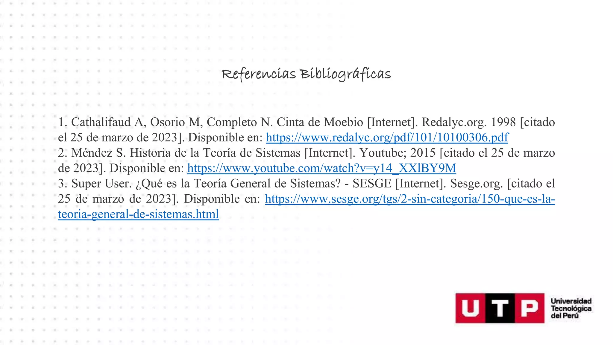 Referencias Bibliográficas
1. Cathalifaud A, Osorio M, Completo N. Cinta de Moebio [Internet]. Redalyc.org. 1998 [citado
el 25 de marzo de 2023]. Disponible en: https://www.redalyc.org/pdf/101/10100306.pdf
2. Méndez S. Historia de la Teoría de Sistemas [Internet]. Youtube; 2015 [citado el 25 de marzo
de 2023]. Disponible en: https://www.youtube.com/watch?v=y14_XXlBY9M
3. Super User. ¿Qué es la Teoría General de Sistemas? - SESGE [Internet]. Sesge.org. [citado el
25 de marzo de 2023]. Disponible en: https://www.sesge.org/tgs/2-sin-categoria/150-que-es-la-
teoria-general-de-sistemas.html
 