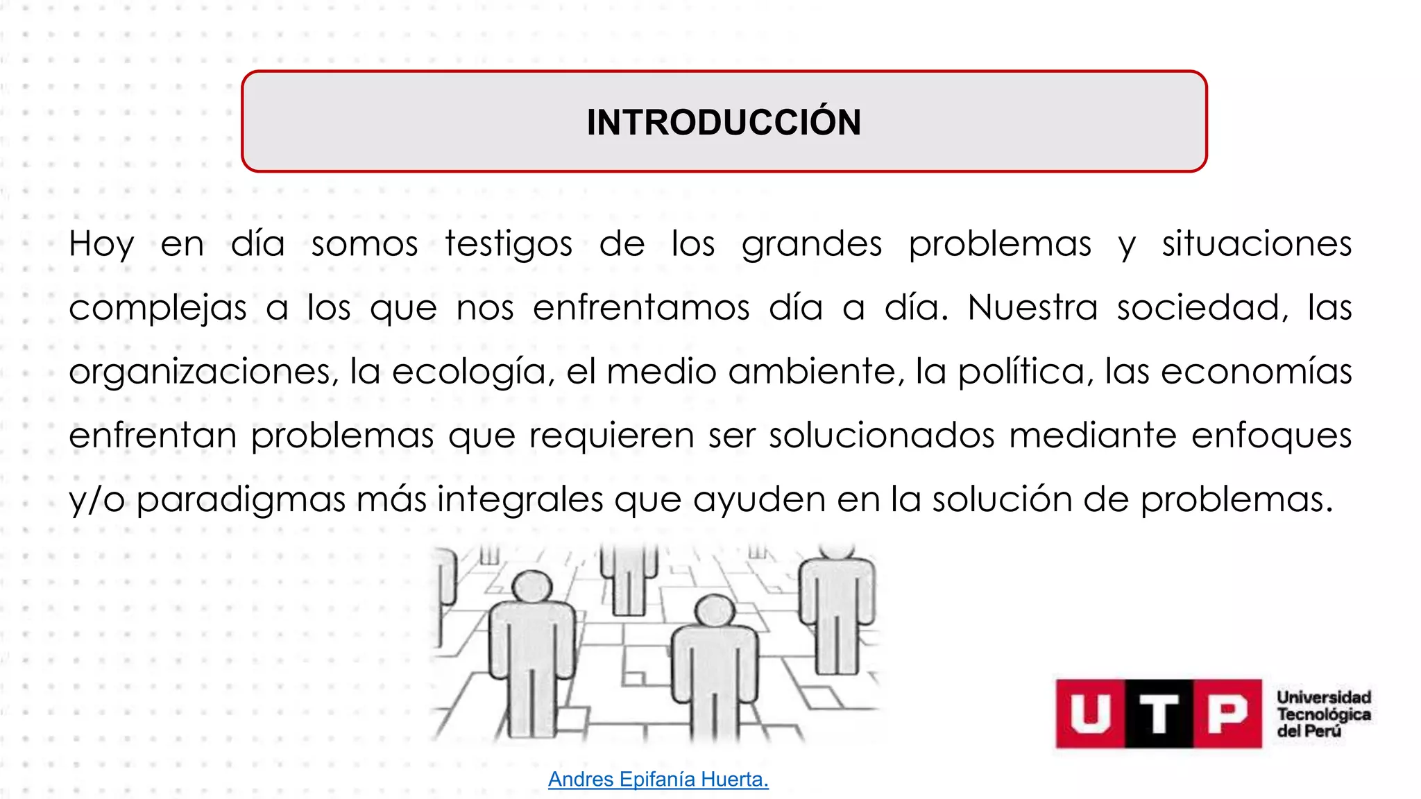 Hoy en día somos testigos de los grandes problemas y situaciones
complejas a los que nos enfrentamos día a día. Nuestra sociedad, las
organizaciones, la ecología, el medio ambiente, la política, las economías
enfrentan problemas que requieren ser solucionados mediante enfoques
y/o paradigmas más integrales que ayuden en la solución de problemas.
INTRODUCCIÓN
Andres Epifanía Huerta.
 