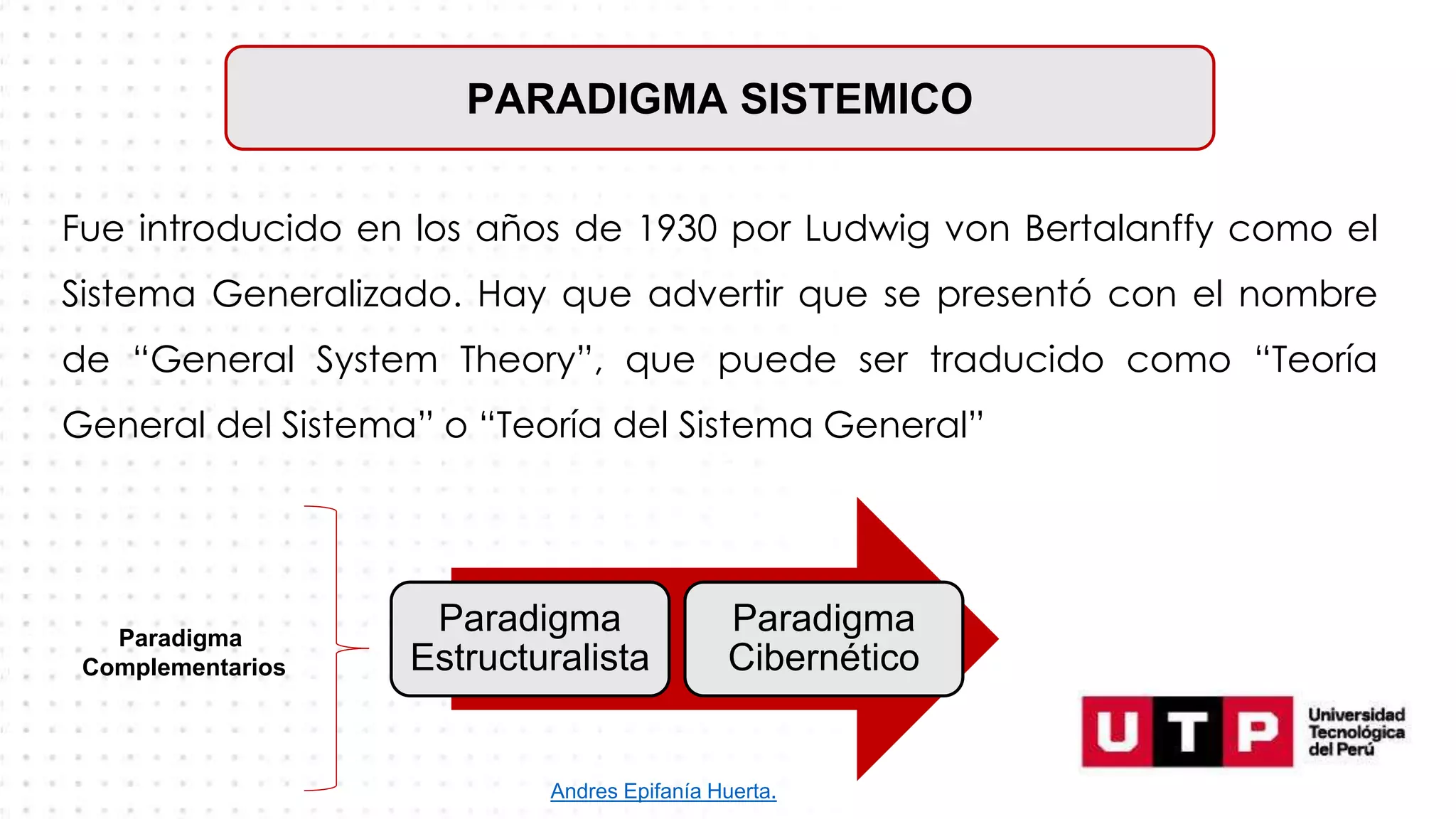 PARADIGMA SISTEMICO
Fue introducido en los años de 1930 por Ludwig von Bertalanffy como el
Sistema Generalizado. Hay que advertir que se presentó con el nombre
de “General System Theory”, que puede ser traducido como “Teoría
General del Sistema” o “Teoría del Sistema General”
Paradigma
Estructuralista
Paradigma
Cibernético
Paradigma
Complementarios
Andres Epifanía Huerta.
 