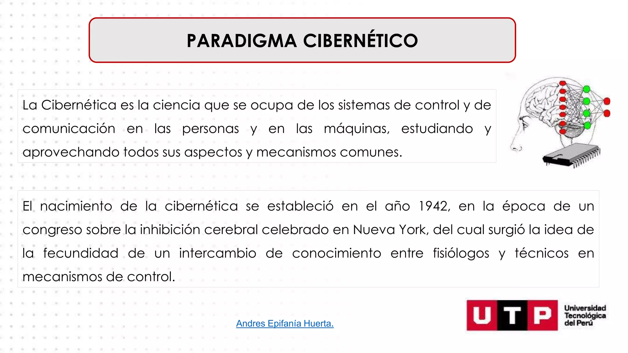 PARADIGMA CIBERNÉTICO
El nacimiento de la cibernética se estableció en el año 1942, en la época de un
congreso sobre la inhibición cerebral celebrado en Nueva York, del cual surgió la idea de
la fecundidad de un intercambio de conocimiento entre fisiólogos y técnicos en
mecanismos de control.
La Cibernética es la ciencia que se ocupa de los sistemas de control y de
comunicación en las personas y en las máquinas, estudiando y
aprovechando todos sus aspectos y mecanismos comunes.
Andres Epifanía Huerta.
 