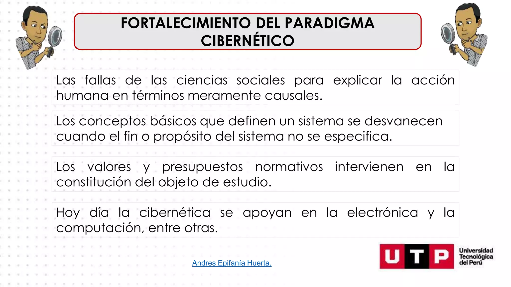 FORTALECIMIENTO DEL PARADIGMA
CIBERNÉTICO
Las fallas de las ciencias sociales para explicar la acción
humana en términos meramente causales.
Andres Epifanía Huerta.
Los conceptos básicos que definen un sistema se desvanecen
cuando el fin o propósito del sistema no se especifica.
Los valores y presupuestos normativos intervienen en la
constitución del objeto de estudio.
Hoy día la cibernética se apoyan en la electrónica y la
computación, entre otras.
 