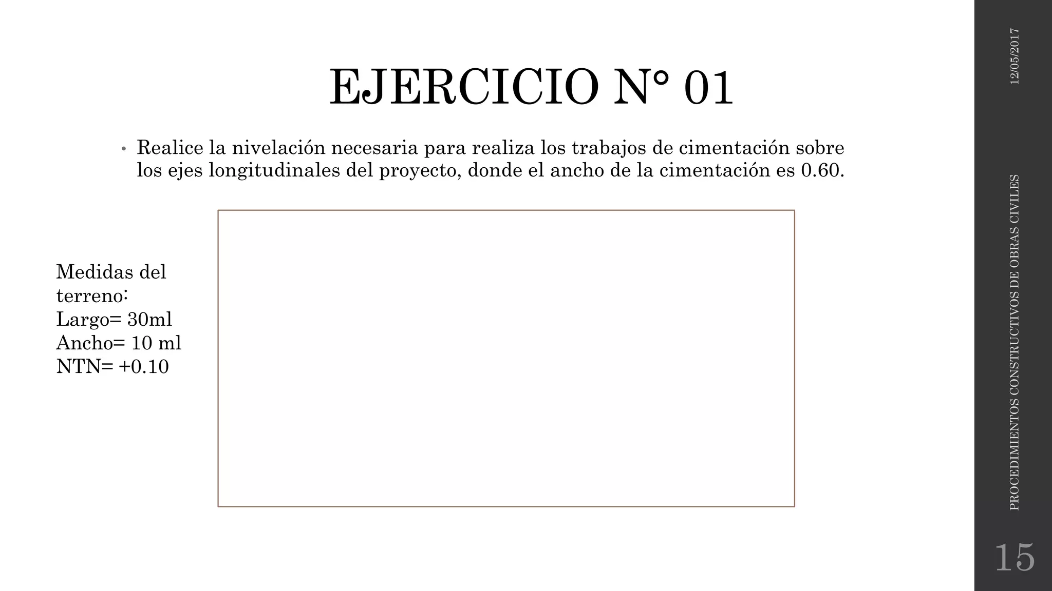 EJERCICIO N° 01
• Realice la nivelación necesaria para realiza los trabajos de cimentación sobre
los ejes longitudinales del proyecto, donde el ancho de la cimentación es 0.60.
12/05/2017PROCEDIMIENTOSCONSTRUCTIVOSDEOBRASCIVILES
15
Medidas del
terreno:
Largo= 30ml
Ancho= 10 ml
NTN= +0.10
 