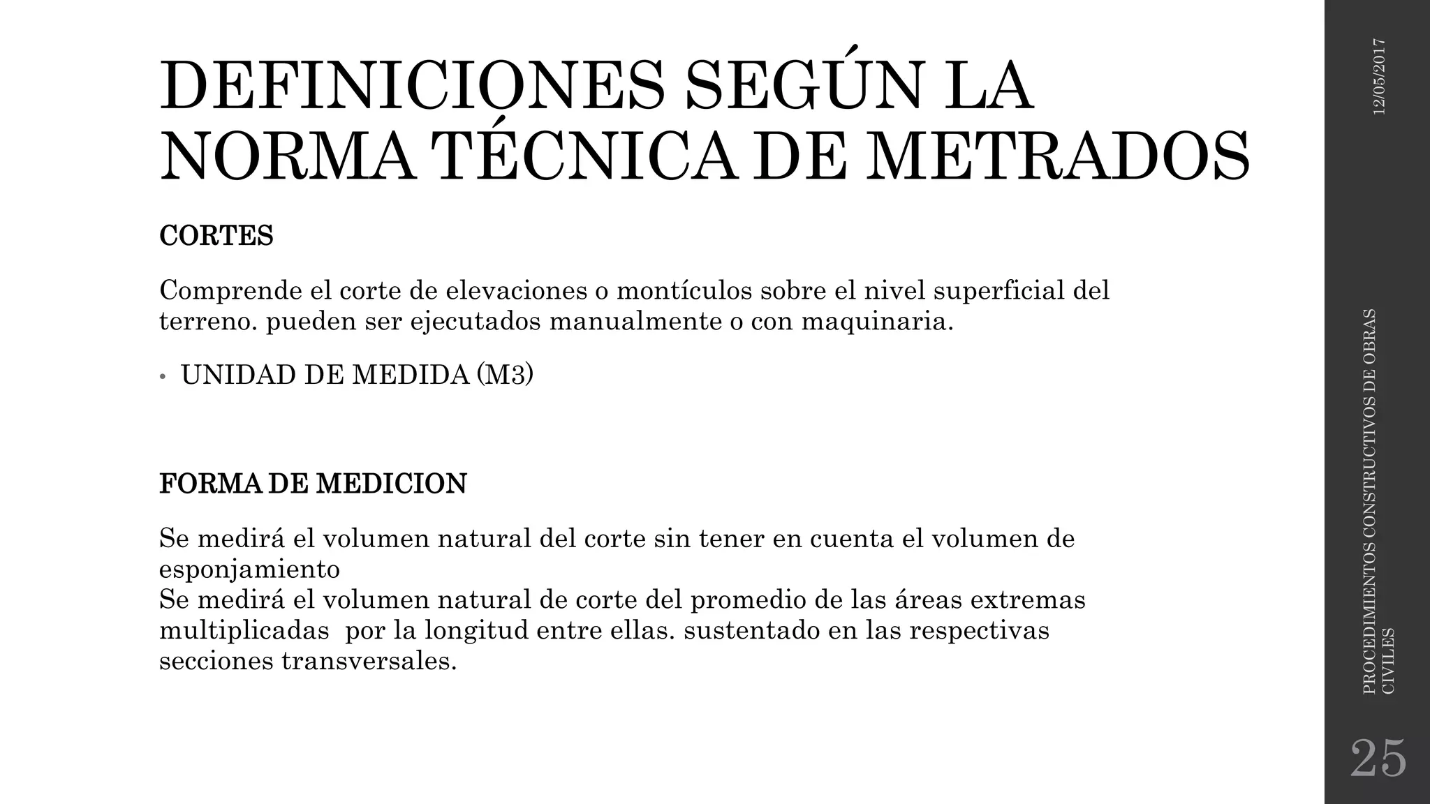 DEFINICIONES SEGÚN LA
NORMA TÉCNICA DE METRADOS
CORTES
Comprende el corte de elevaciones o montículos sobre el nivel superficial del
terreno. pueden ser ejecutados manualmente o con maquinaria.
• UNIDAD DE MEDIDA (M3)
FORMA DE MEDICION
Se medirá el volumen natural del corte sin tener en cuenta el volumen de
esponjamiento
Se medirá el volumen natural de corte del promedio de las áreas extremas
multiplicadas por la longitud entre ellas. sustentado en las respectivas
secciones transversales.
12/05/2017
PROCEDIMIENTOSCONSTRUCTIVOSDEOBRAS
CIVILES
25
 