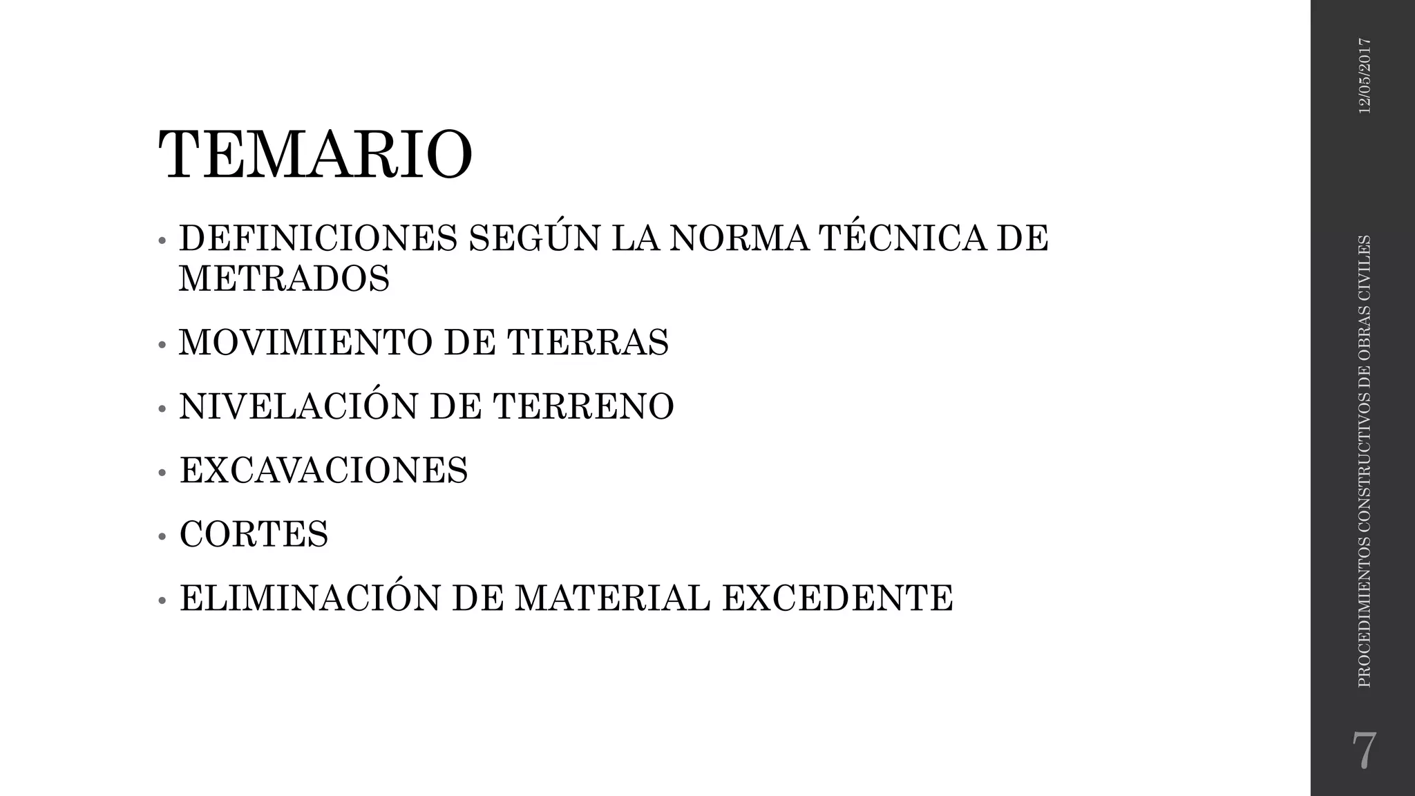 TEMARIO
• DEFINICIONES SEGÚN LA NORMA TÉCNICA DE
METRADOS
• MOVIMIENTO DE TIERRAS
• NIVELACIÓN DE TERRENO
• EXCAVACIONES
• CORTES
• ELIMINACIÓN DE MATERIAL EXCEDENTE
12/05/2017PROCEDIMIENTOSCONSTRUCTIVOSDEOBRASCIVILES
7
 