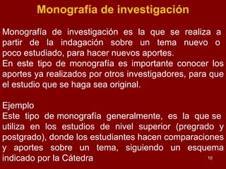 Monografía de investigación Monografía  de  investigación  es  la  que  se  realiza  a  partir  de  la  indagación  sobre  un  tema  nuevo  o  poco estudiado, para hacer nuevos aportes. En este tipo de monografía es importante conocer los aportes ya realizados por otros investigadores, para que el estudio que se haga sea original. Ejemplo Este  tipo  de monografía  generalmente,  es  la  que se  utiliza  en  los  estudios  de  nivel  superior  (pregrado  y postgrado), donde los estudiantes hacen comparaciones y aportes sobre un tema, siguiendo un esquema indicado por la Cátedra 