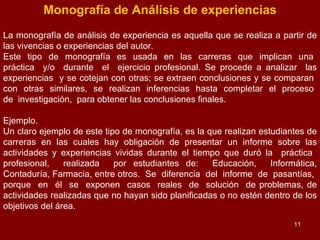 Monografía de Análisis de experiencias La monografía de análisis de experiencia es aquella que se realiza a partir de las vivencias o experiencias del autor. Este  tipo  de  monografía  es  usada  en  las  carreras  que  implican  una  práctica  y/o  durante  el  ejercicio profesional. Se procede a analizar  las experiencias  y se cotejan con otras; se extraen conclusiones y se comparan  con  otras  similares,  se  realizan  inferencias  hasta  completar  el  proceso  de  investigación,  para obtener las conclusiones finales. Ejemplo. Un claro ejemplo de este tipo de monografía, es la que realizan estudiantes de carreras en las cuales hay obligación de presentar un informe sobre las actividades y experiencias vividas durante el tiempo que duró la  práctica  profesional,  realizada  por estudiantes de:  Educación,  Informática, Contaduría, Farmacia, entre otros.  Se  diferencia  del  informe  de  pasantías,  porque  en  él  se  exponen  casos  reales  de  solución  de problemas, de actividades realizadas que no hayan sido planificadas o no estén dentro de los objetivos del área. 
