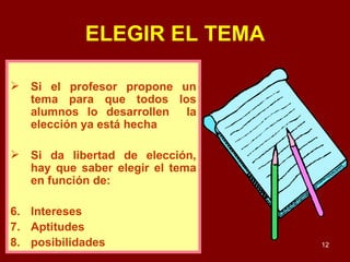 ELEGIR EL TEMA Si el profesor propone un tema para que todos los alumnos lo desarrollen  la elección ya está hecha Si da libertad de elección, hay que saber elegir el tema en función de: Intereses Aptitudes posibilidades 