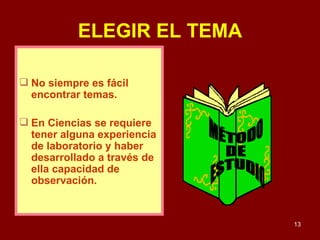 ELEGIR EL TEMA No siempre es fácil encontrar temas.  En Ciencias se requiere  tener alguna experiencia de laboratorio y haber desarrollado a través de ella capacidad de observación.  MÉTODO DE ESTUDIO 