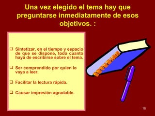 Una vez elegido el tema hay que preguntarse inmediatamente de esos objetivos. : Sintetizar, en el tiempo y espacio de que se dispone, todo cuanto haya de escribirse sobre el tema. Ser comprendido por quien lo vaya a leer. Facilitar la lectura rápida. Causar impresión agradable. ESTUDIAR 
