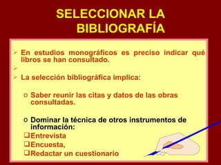 SELECCIONAR LA BIBLIOGRAFÍA En estudios monográficos es preciso indicar qué libros se han consultado. La selección bibliográfica implica: Saber reunir las citas y datos de las obras consultadas. Dominar la técnica de otros instrumentos de información: Entrevista Encuesta,  Redactar un cuestionario … 