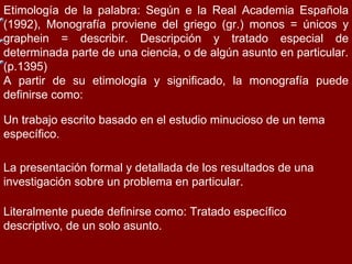 Etimología de la palabra: Según  e la Real Academia Española (1992), Monografía proviene del griego (gr.) monos = únicos y graphein = describir. Descripción y tratado especial de determinada parte de una ciencia, o de algún asunto en particular. (p.1395) A partir de su etimología y significado, la monografía puede definirse como: Un trabajo escrito basado en el estudio minucioso de un tema específico. La presentación formal y detallada de los resultados de una investigación sobre un problema en particular. Literalmente puede definirse como: Tratado específico descriptivo, de un solo asunto. 