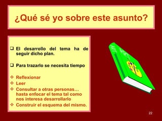 El desarrollo del tema ha de seguir dicho plan.  Para trazarlo se necesita tiempo :  Reflexionar Leer Consultar a otras personas… hasta enfocar el tema tal como nos interesa desarrollarlo  Construir el esquema del mismo. ¿Qué sé yo sobre este asunto? 