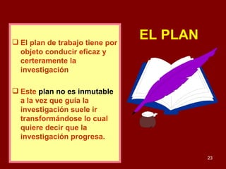 EL PLAN   El plan de trabajo tiene por objeto conducir eficaz y certeramente la investigación .  Este   plan no es inmutable   a la vez que guía la investigación suele ir transformándose lo cual quiere decir que la investigación progresa. 