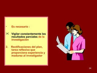 Es necesario : Vigilar constantemente los resultados parciales   de la investigación  2.  Rectificaciones del plan, tarea reflexiva que proporciona experiencia y madurez al investigador . 