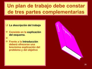 Un plan de trabajo debe constar de tres partes complementarias La  descripción  del trabajo Consiste en la   explicación del esquema. Frente a la   Introducción  deberá ofrecerse una brevísima explicación del problema y del objetivo 