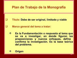 Plan de Trabajo de la Monografía Título:   Debe de ser original, limitado y viable Marco general del tema a tratar: Es la Fundamentación o respuesta al tema que se va a investigar, en donde figuran las proposiciones y nuevos enfoques, define  confirma la investigación. Es la base teórica del problema. Origen 