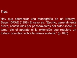 Tips : Hay que diferenciar una Monografía de un Ensayo. Según DRAE (1998) Ensayo es: “Escrito, generalmente breve, constituidos por pensamientos del autor sobre un tema, sin el aparato ni la extensión que requiere un tratado completo sobre la misma materia.” (p. 845) 