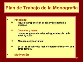 Finalidad: ¿Qué se propone con el desarrollo del tema elegido? Objetivos y metas :  Lo que se pretende saber o lograr a través de la investigación. Alcances e importancia. ¿Cuál es el contexto real, caracteres y relación con otros temas? Motivación Plan de Trabajo de la Monografía 