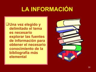 LA INFORMACIÓN   Una vez elegido y delimitado el tema es necesario explorar las fuentes de información para obtener el necesario conocimiento de la bibliografía más elemental  