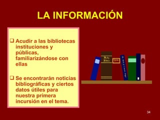 LA INFORMACIÓN Acudir a las bibliotecas instituciones y públicas, familiarizándose con ellas Se encontrarán noticias bibliográficas y ciertos datos útiles para nuestra primera incursión en el tema. 