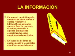 LA INFORMACIÓN Para reunir una bibliografía completa se suele acudir a ciertos repertorios bibliográficos generales sobre el área de nuestros estudios y también a algunas bibliografías especializadas sobre nuestra materia particular.  En ausencia de éstas es posible acudir a las revistas científicas especializadas 