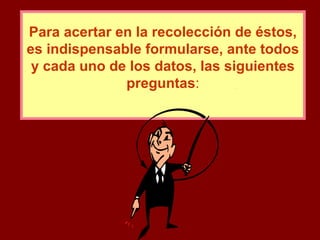 Para acertar en la recolección de éstos, es indispensable formularse, ante todos y cada uno de los datos, las siguientes preguntas : 