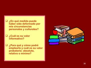 ¿En qué medida puede haber sido deformado por mis circunstancias personales y culturales? ¿Cuál es su valor informativo? ¿Para qué y cómo podré emplearlo y cuál es su valor probatorio: absoluto, relativo o mínimo? 