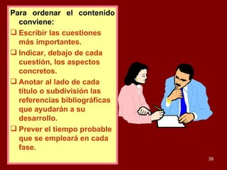Para ordenar el contenido conviene: Escribir las cuestiones más importantes. Indicar, debajo de cada cuestión, los aspectos concretos. Anotar al lado de cada título o subdivisión las referencias bibliográficas que ayudarán a su desarrollo. Prever el tiempo probable que se empleará en cada fase. 