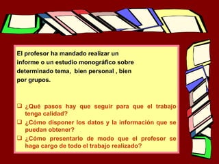 El profesor ha mandado realizar un informe o un estudio monográfico sobre determinado tema,  bien personal , bien  por grupos. ¿Qué pasos hay que seguir para que el trabajo tenga calidad? ¿Cómo disponer los datos y la información que se puedan obtener? ¿Cómo presentarlo de modo que el profesor se haga cargo de todo el trabajo realizado? 