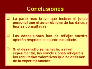Conclusiones   La parte más breve que incluye el juicio personal que el autor obtiene de los datos y teorías consultadas. Las conclusiones han de reflejar nuestra opinión respecto al asunto estudiado. Si el desarrollo se ha hecho a nivel experimental, las conclusiones reflejarán los resultados valorativos que se obtienen de la experimentación. 