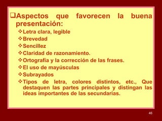 Aspectos que favorecen la buena presentación: Letra clara, legible  Brevedad Sencillez Claridad de razonamiento. Ortografía y la corrección de las frases. El uso de mayúsculas Subrayados Tipos de letra, colores distintos, etc., Que destaquen las partes principales y distingan las ideas importantes de las secundarias. 
