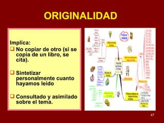 ORIGINALIDAD   Implica: No copiar de otro (si se copia de un libro, se cita). Sintetizar personalmente cuanto hayamos leído Consultado y asimilado sobre el tema.  