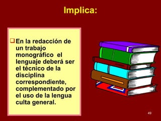 Implica: En la redacción de un trabajo monográfico  el lenguaje deberá ser el técnico de la disciplina correspondiente, complementado por el uso de la lengua culta general. 