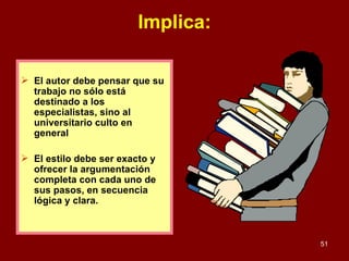 Implica: El autor debe pensar que su trabajo no sólo está destinado a los especialistas, sino al universitario culto en general El estilo debe ser exacto y ofrecer la argumentación completa con cada uno de sus pasos, en secuencia lógica y clara.  