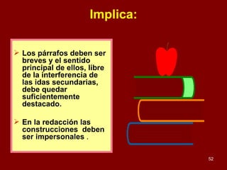 Implica: Los párrafos deben ser breves y el sentido principal de ellos, libre de la interferencia de las idas secundarias, debe quedar suficientemente destacado. En la redacción las  construcciones  deben ser impersonales  . 