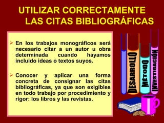 UTILIZAR CORRECTAMENTE LAS CITAS BIBLIOGRÁFICAS En los trabajos monográficos será necesario citar a un autor u obra determinada cuando hayamos incluido ideas o textos suyos. Conocer y aplicar una forma concreta de consignar las citas bibliográficas, ya que son exigibles en todo trabajo por procedimiento y rigor: los libros y las revistas. DESARROLLO INVESTIGACIÓN MÉTODO 