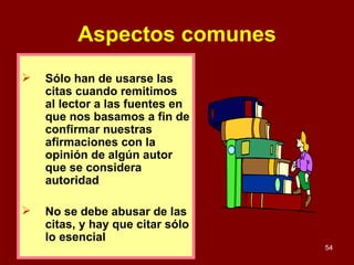 Aspectos comunes Sólo han de usarse las citas cuando remitimos al lector a las fuentes en que nos basamos a fin de confirmar nuestras afirmaciones con la opinión de algún autor que se considera autoridad  No se debe abusar de las citas, y hay que citar sólo lo esencial 